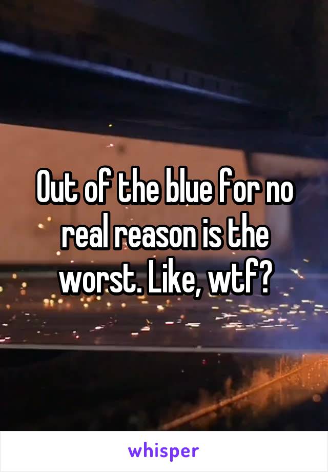 Out of the blue for no real reason is the worst. Like, wtf?