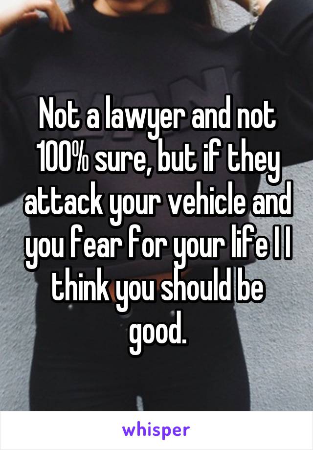 Not a lawyer and not 100% sure, but if they attack your vehicle and you fear for your life I I think you should be good.