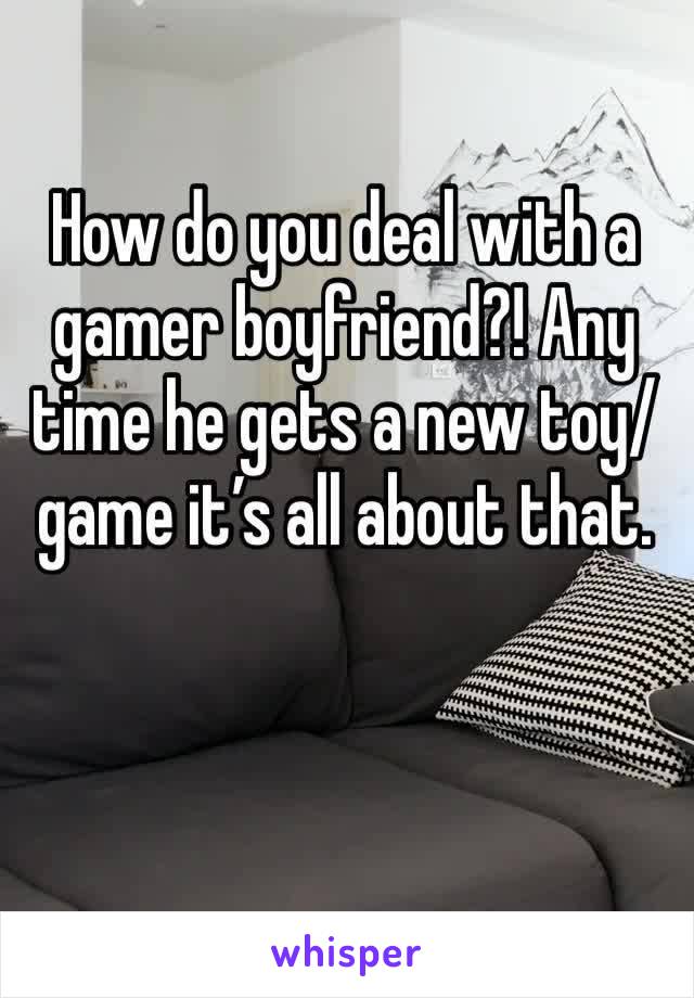 How do you deal with a gamer boyfriend?! Any time he gets a new toy/game it’s all about that.