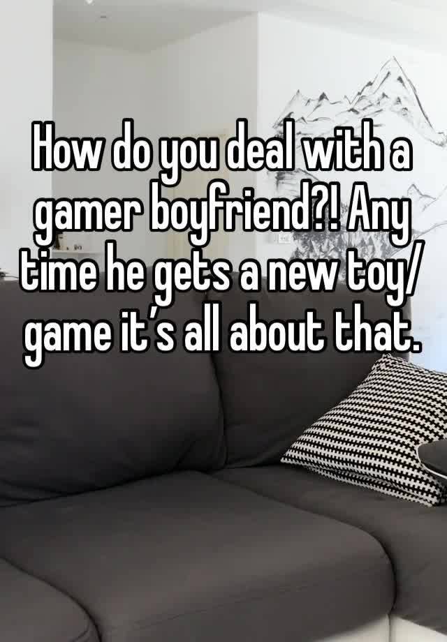 How do you deal with a gamer boyfriend?! Any time he gets a new toy/game it’s all about that.