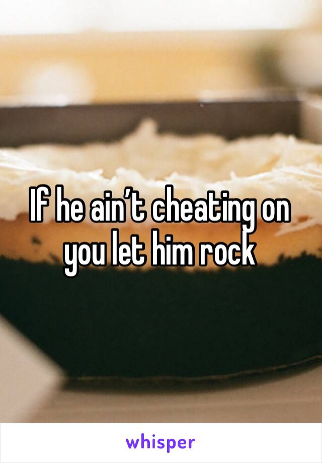 If he ain’t cheating on you let him rock 