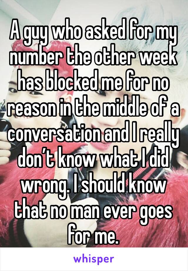 A guy who asked for my number the other week has blocked me for no reason in the middle of a conversation and I really don’t know what I did wrong. I should know that no man ever goes for me. 