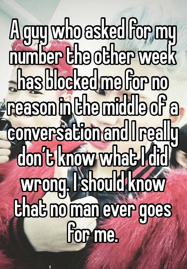 A guy who asked for my number the other week has blocked me for no reason in the middle of a conversation and I really don’t know what I did wrong. I should know that no man ever goes for me. 