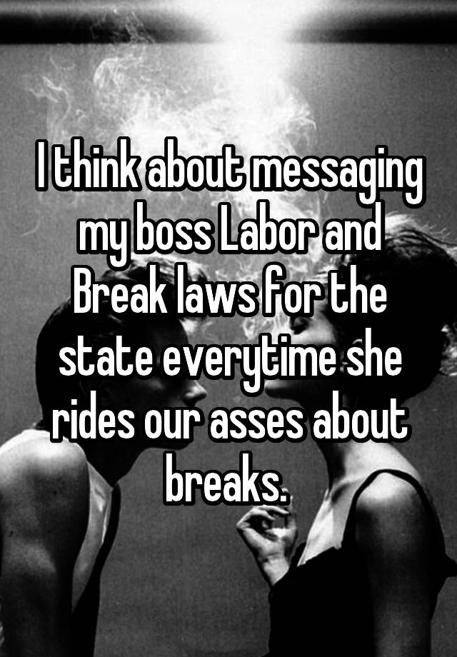 I think about messaging my boss Labor and Break laws for the state everytime she rides our asses about breaks. 