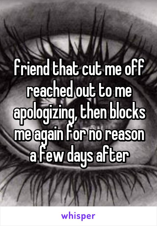 friend that cut me off reached out to me apologizing, then blocks me again for no reason a few days after