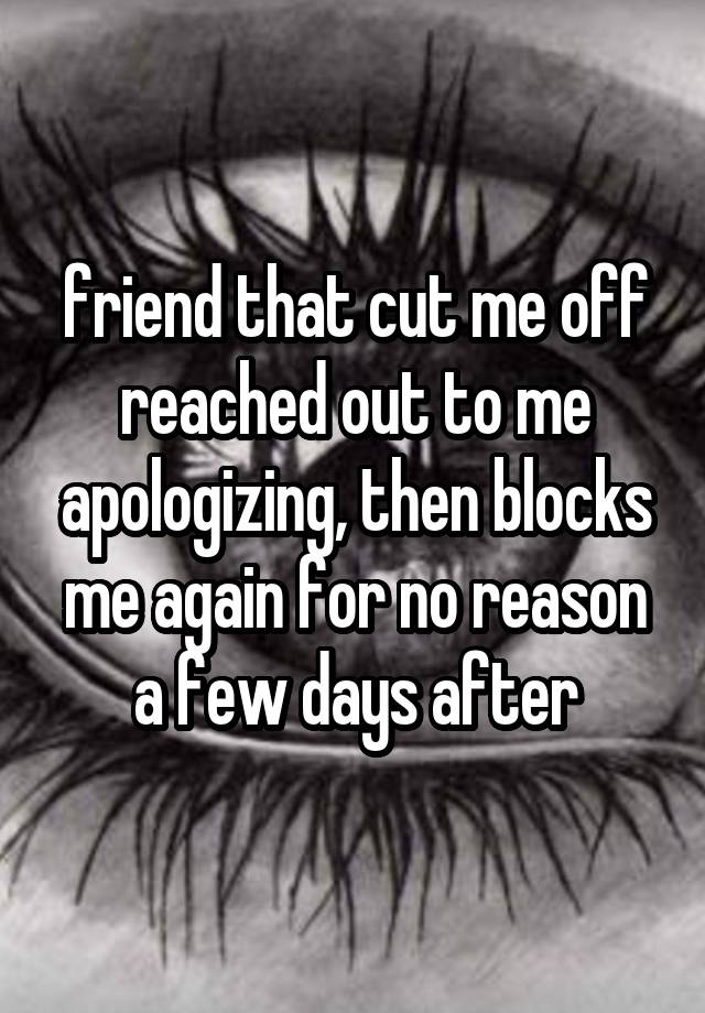 friend that cut me off reached out to me apologizing, then blocks me again for no reason a few days after