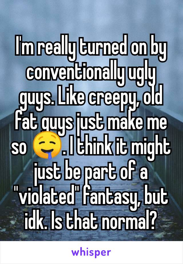 I'm really turned on by conventionally ugly guys. Like creepy, old fat guys just make me so 🤤. I think it might just be part of a "violated" fantasy, but idk. Is that normal?