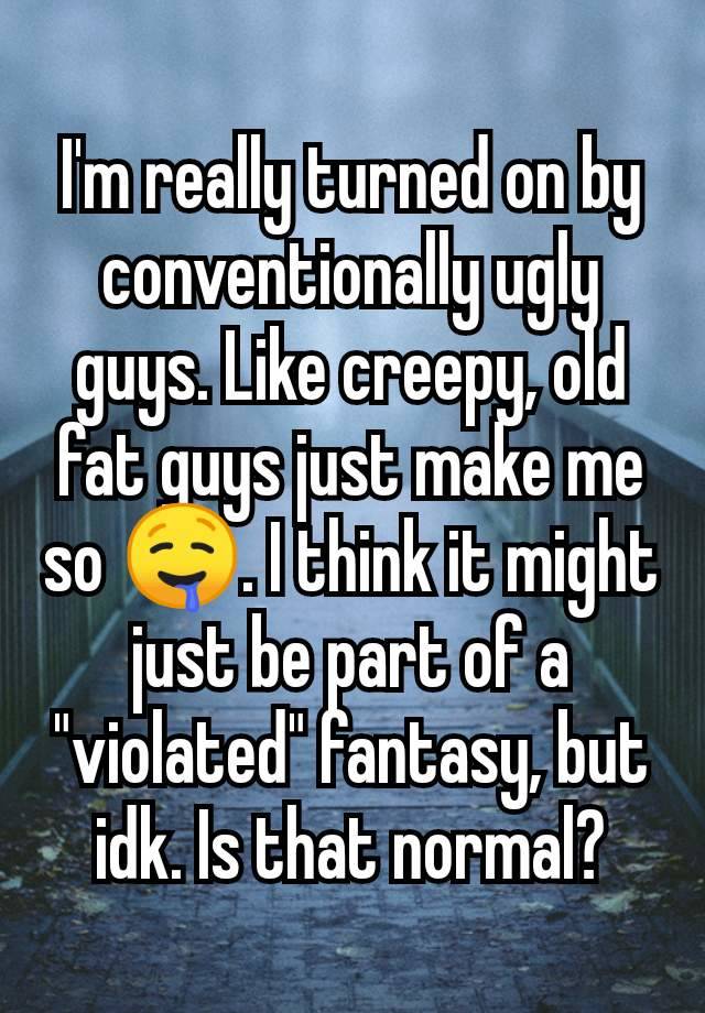 I'm really turned on by conventionally ugly guys. Like creepy, old fat guys just make me so 🤤. I think it might just be part of a "violated" fantasy, but idk. Is that normal?