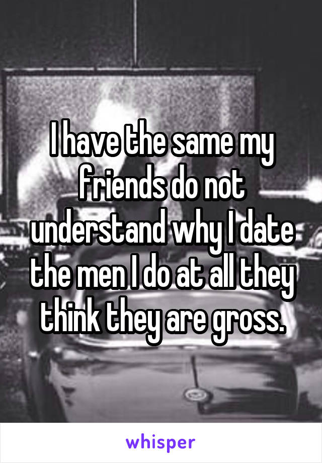 I have the same my friends do not understand why I date the men I do at all they think they are gross.