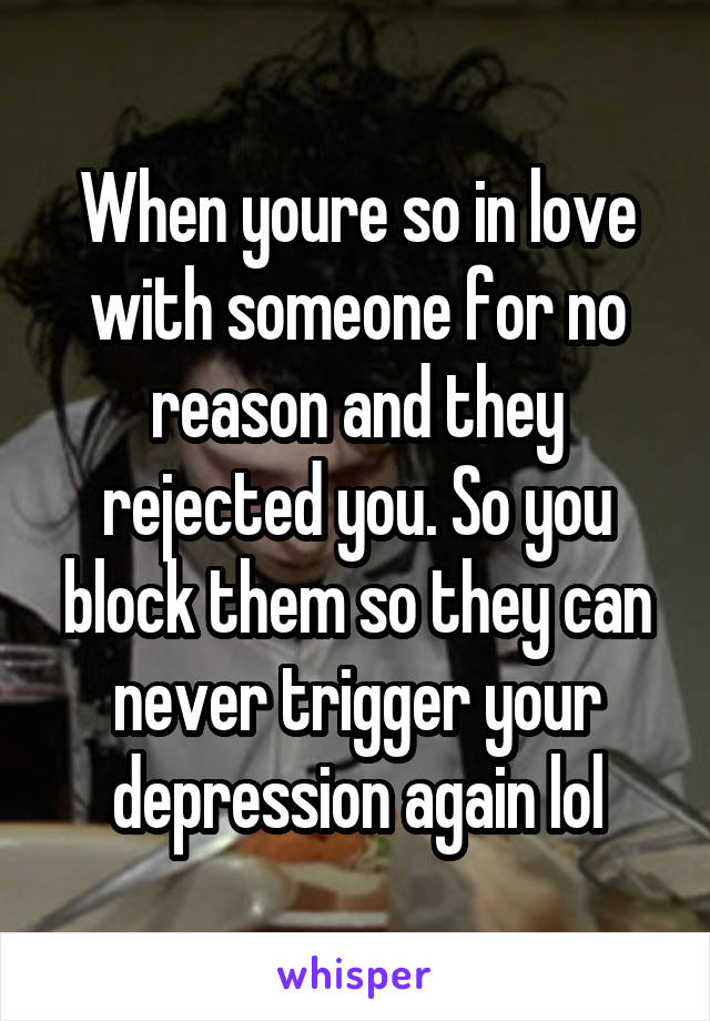 When youre so in love with someone for no reason and they rejected you. So you block them so they can never trigger your depression again lol