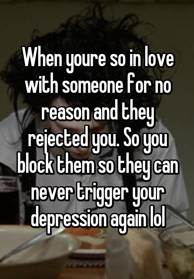 When youre so in love with someone for no reason and they rejected you. So you block them so they can never trigger your depression again lol