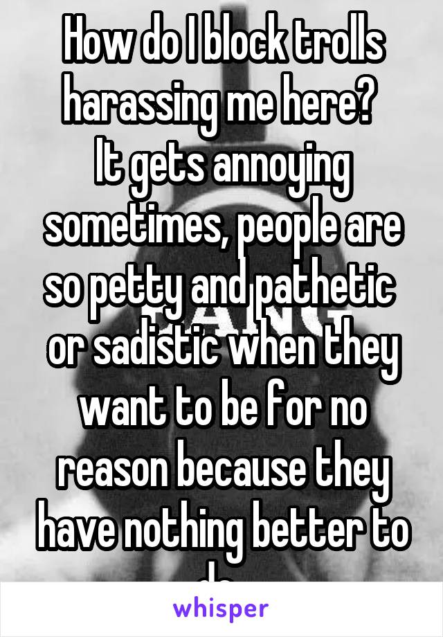 How do I block trolls harassing me here? 
It gets annoying sometimes, people are so petty and pathetic 
or sadistic when they want to be for no reason because they have nothing better to do. 