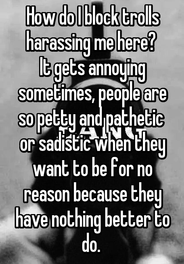 How do I block trolls harassing me here? 
It gets annoying sometimes, people are so petty and pathetic 
or sadistic when they want to be for no reason because they have nothing better to do. 