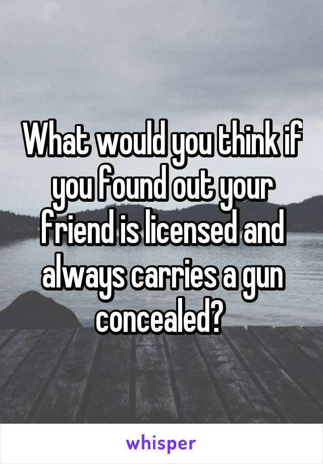 What would you think if you found out your friend is licensed and always carries a gun concealed? 