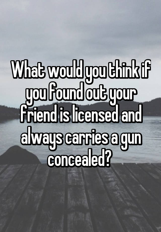 What would you think if you found out your friend is licensed and always carries a gun concealed? 