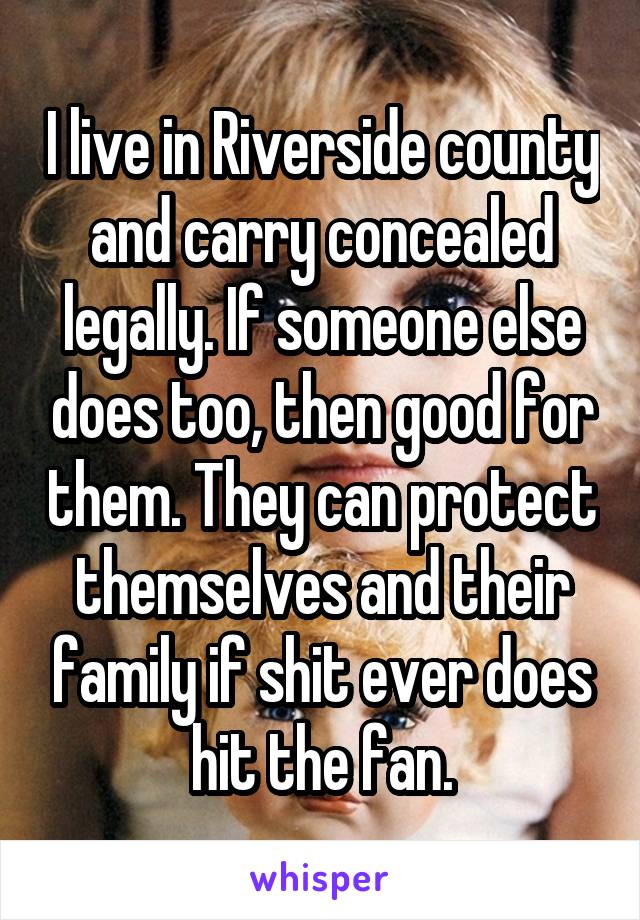 I live in Riverside county and carry concealed legally. If someone else does too, then good for them. They can protect themselves and their family if shit ever does hit the fan.