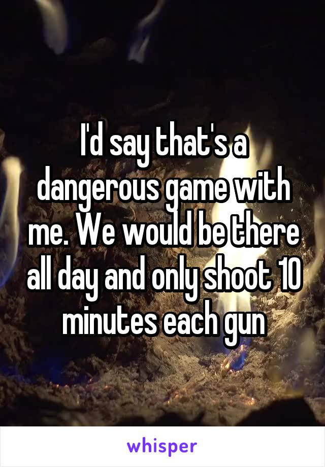 I'd say that's a dangerous game with me. We would be there all day and only shoot 10 minutes each gun