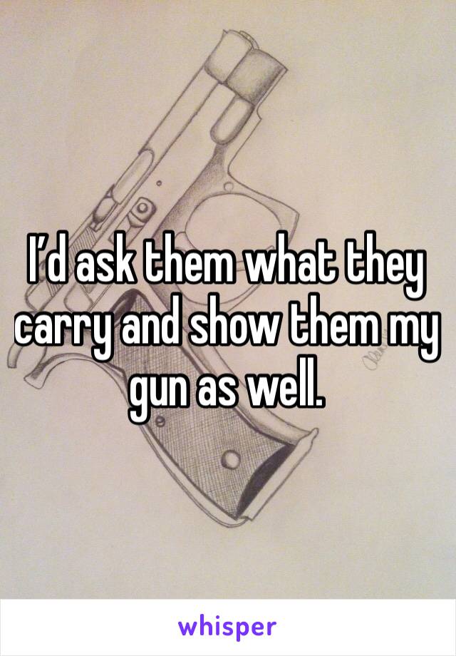 I’d ask them what they carry and show them my gun as well. 