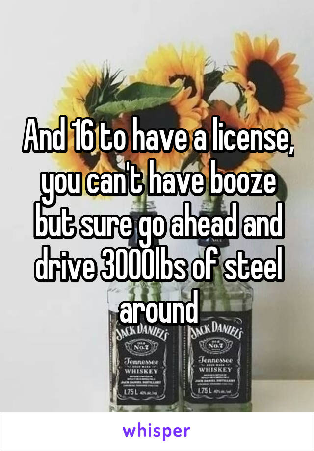 And 16 to have a license, you can't have booze but sure go ahead and drive 3000lbs of steel around