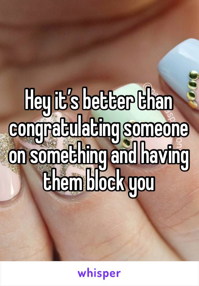 Hey it’s better than congratulating someone on something and having them block you