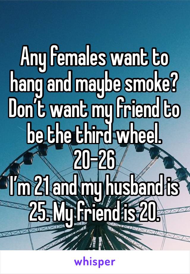 Any females want to hang and maybe smoke? Don’t want my friend to be the third wheel. 20-26
I’m 21 and my husband is 25. My friend is 20. 