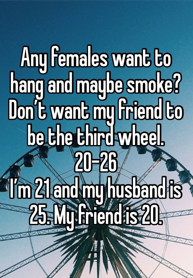 Any females want to hang and maybe smoke? Don’t want my friend to be the third wheel. 20-26
I’m 21 and my husband is 25. My friend is 20. 