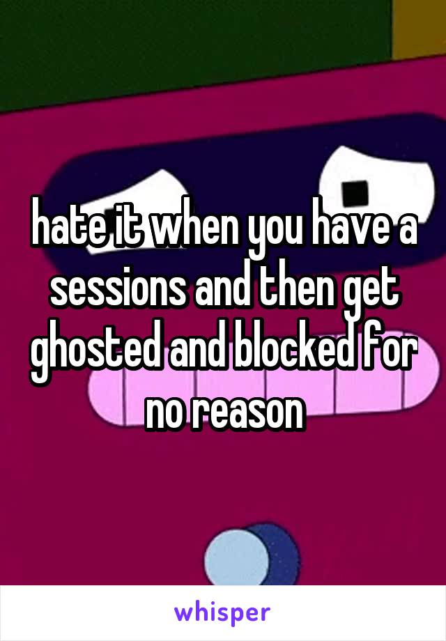 hate it when you have a sessions and then get ghosted and blocked for no reason