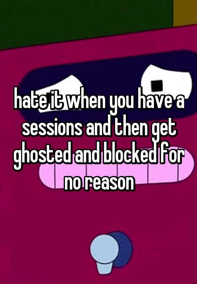 hate it when you have a sessions and then get ghosted and blocked for no reason