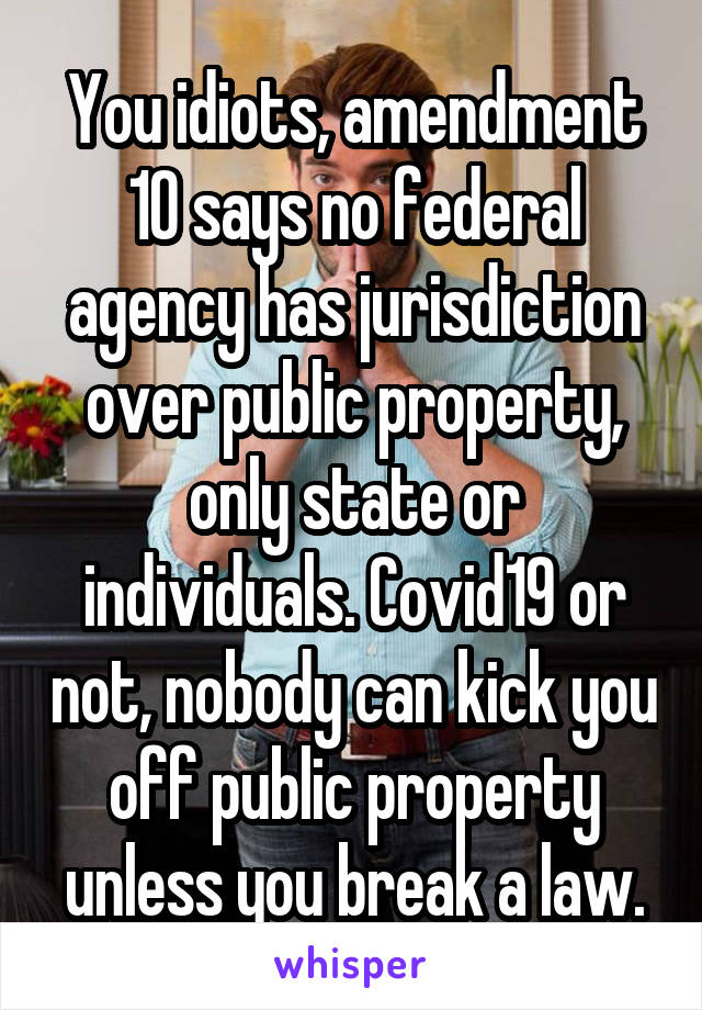 You idiots, amendment 10 says no federal agency has jurisdiction over public property, only state or individuals. Covid19 or not, nobody can kick you off public property unless you break a law.