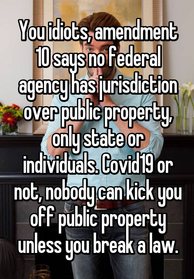 You idiots, amendment 10 says no federal agency has jurisdiction over public property, only state or individuals. Covid19 or not, nobody can kick you off public property unless you break a law.