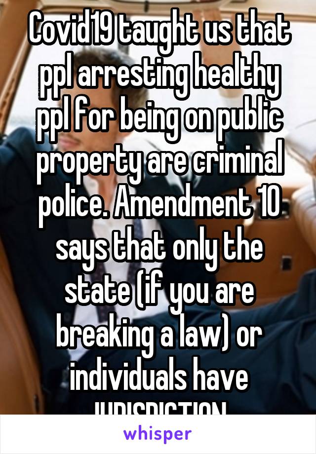 Covid19 taught us that ppl arresting healthy ppl for being on public property are criminal police. Amendment 10 says that only the state (if you are breaking a law) or individuals have JURISDICTION.