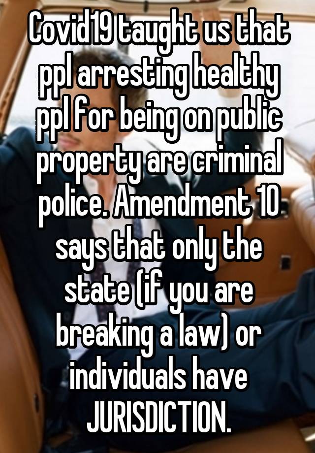 Covid19 taught us that ppl arresting healthy ppl for being on public property are criminal police. Amendment 10 says that only the state (if you are breaking a law) or individuals have JURISDICTION.