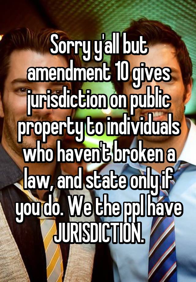 Sorry y'all but amendment 10 gives jurisdiction on public property to individuals who haven't broken a law, and state only if you do. We the ppl have JURISDICTION.