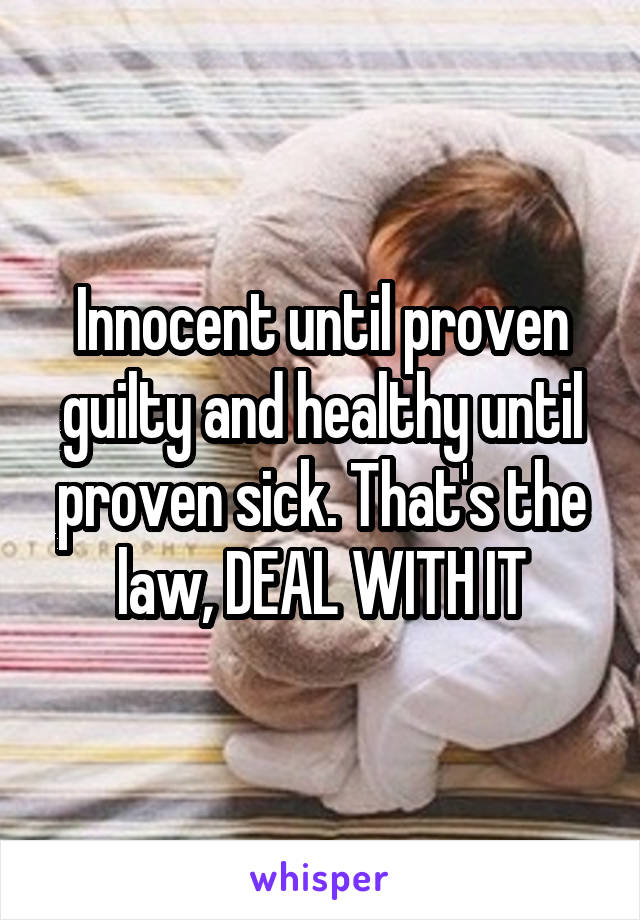 Innocent until proven guilty and healthy until proven sick. That's the law, DEAL WITH IT