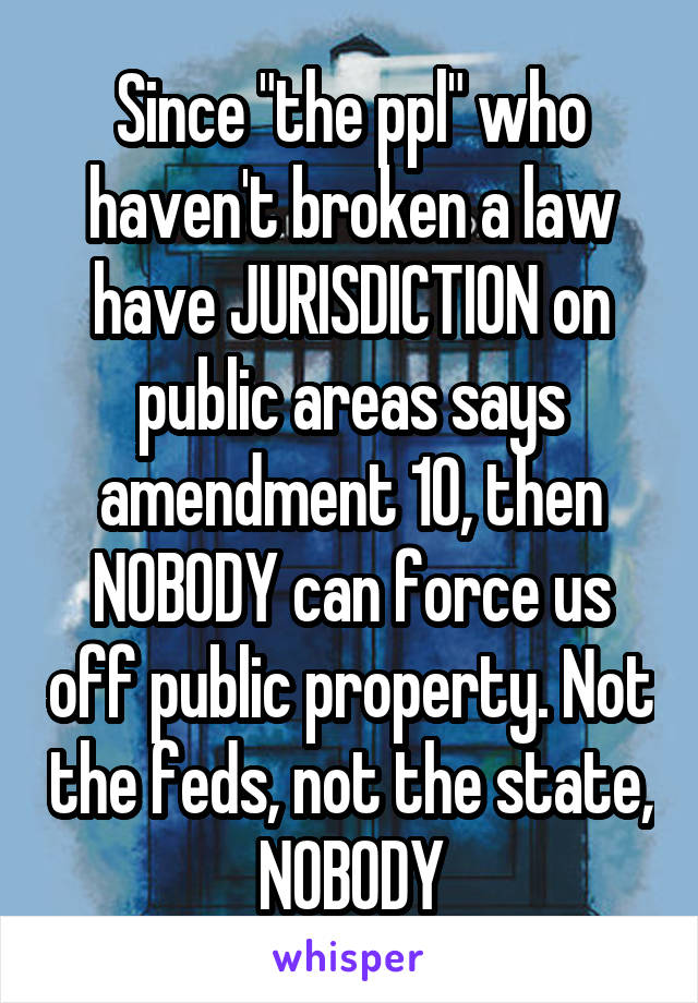 Since "the ppl" who haven't broken a law have JURISDICTION on public areas says amendment 10, then NOBODY can force us off public property. Not the feds, not the state, NOBODY