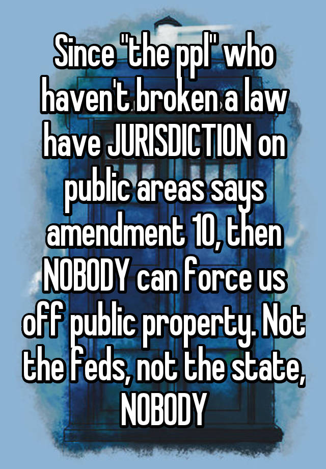 Since "the ppl" who haven't broken a law have JURISDICTION on public areas says amendment 10, then NOBODY can force us off public property. Not the feds, not the state, NOBODY