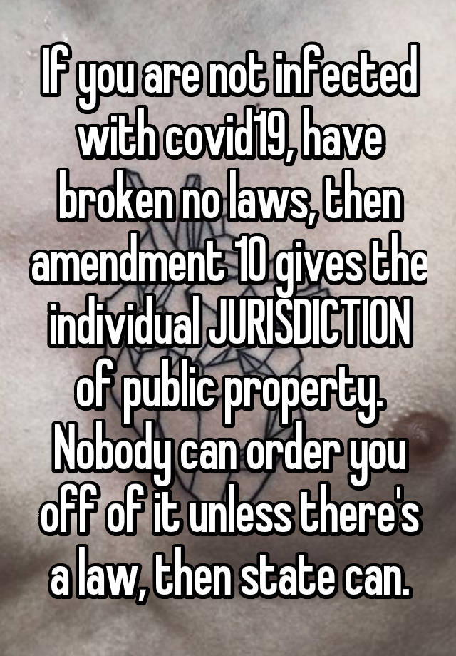 If you are not infected with covid19, have broken no laws, then amendment 10 gives the individual JURISDICTION of public property. Nobody can order you off of it unless there's a law, then state can.