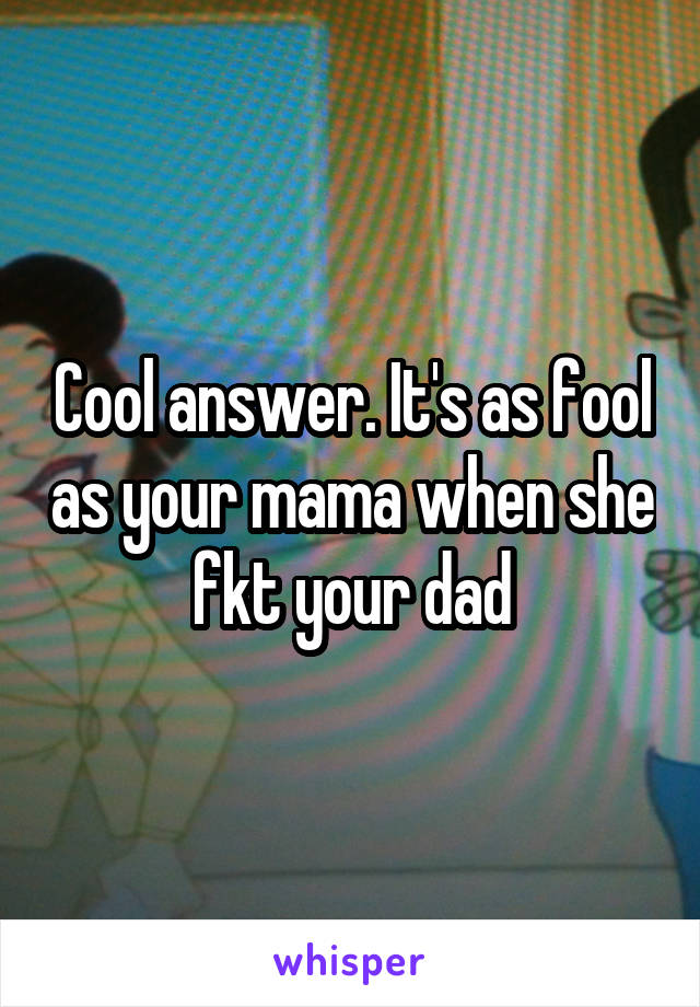 Cool answer. It's as fool as your mama when she fkt your dad