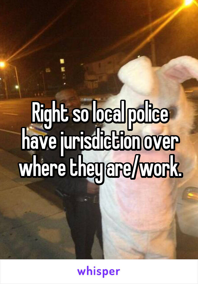 Right so local police have jurisdiction over where they are/work.