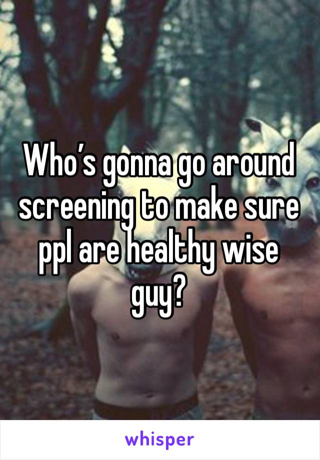 Who’s gonna go around screening to make sure ppl are healthy wise guy?