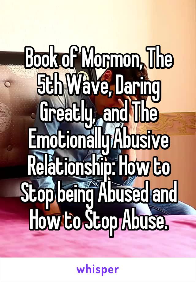 Book of Mormon, The 5th Wave, Daring Greatly,  and The Emotionally Abusive Relationship: How to Stop being Abused and How to Stop Abuse.