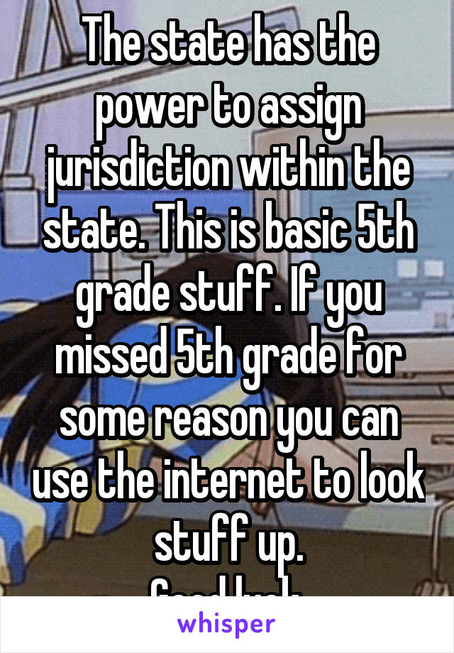 The state has the power to assign jurisdiction within the state. This is basic 5th grade stuff. If you missed 5th grade for some reason you can use the internet to look stuff up.
Good luck.