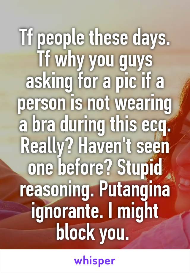 Tf people these days. Tf why you guys asking for a pic if a person is not wearing a bra during this ecq. Really? Haven't seen one before? Stupid reasoning. Putangina ignorante. I might block you. 