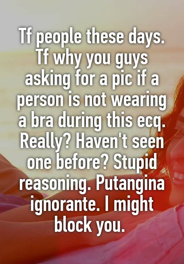 Tf people these days. Tf why you guys asking for a pic if a person is not wearing a bra during this ecq. Really? Haven't seen one before? Stupid reasoning. Putangina ignorante. I might block you. 