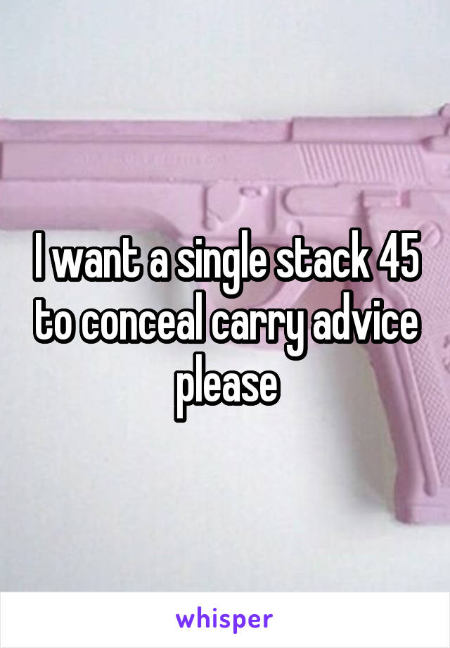 I want a single stack 45 to conceal carry advice please