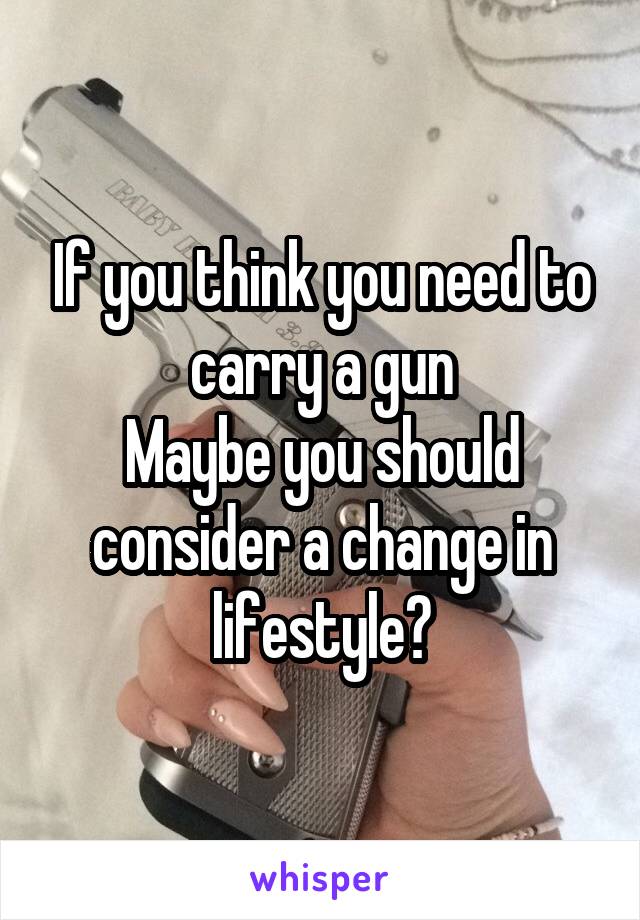 If you think you need to carry a gun
Maybe you should consider a change in lifestyle?