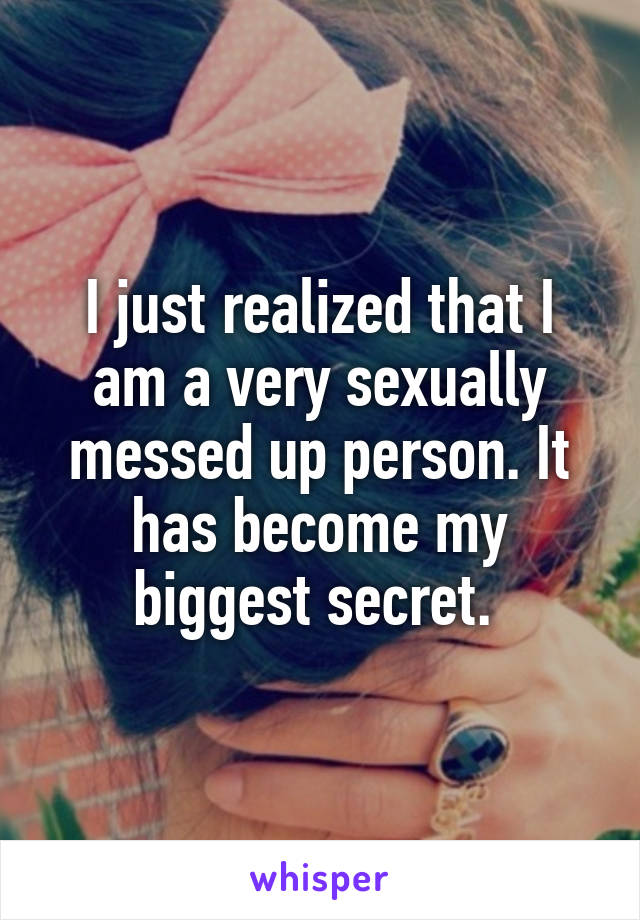 I just realized that I am a very sexually messed up person. It has become my biggest secret. 