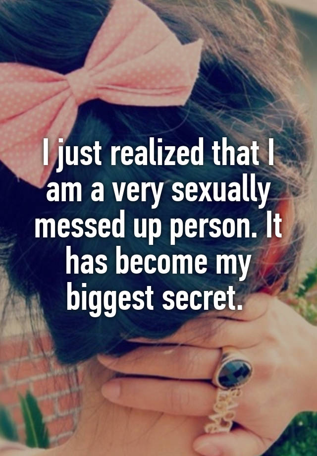 I just realized that I am a very sexually messed up person. It has become my biggest secret. 