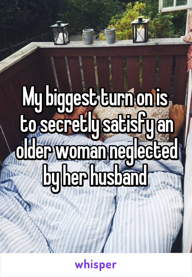 My biggest turn on is  to secretly satisfy an older woman neglected by her husband 