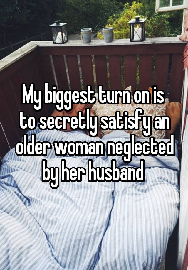 My biggest turn on is  to secretly satisfy an older woman neglected by her husband 